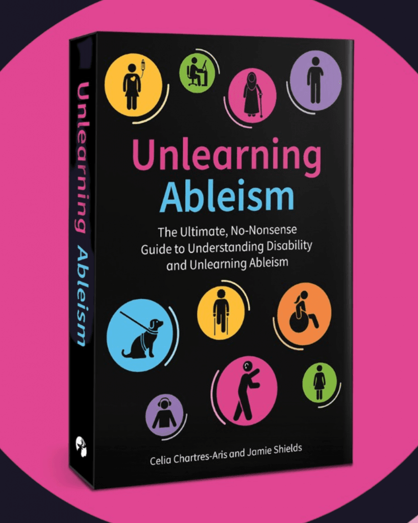 Book Cover Front cover and spine of the book Unlearning Ableism: The Ultimate, No-Nonsense Guide to Understanding Disability and Unlearning Ableism by Celia Chartres-Aris and Jamie Shields. The cover features a black background with bold, colourful icons representing Disability and accessibility, including a wheelchair user, a person with a cane, a service dog, and sign language. The title is in large, clear text with “Unlearning” in pink and “Ableism” in light blue. The spine displays the title, authors’ names, and a small icon. The book is set against a vibrant pink circle, creating strong visual contrast.